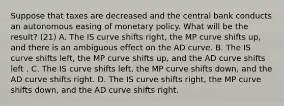 Suppose that taxes are decreased and the central bank conducts an autonomous easing of monetary policy. What will be the​ result? (21) A. The IS curve shifts​ right, the MP curve shifts​ up, and there is an ambiguous effect on the AD curve. B. The IS curve shifts​ left, the MP curve shifts​ up, and the AD curve shifts left . C. The IS curve shifts​ left, the MP curve shifts​ down, and the AD curve shifts right. D. The IS curve shifts​ right, the MP curve shifts​ down, and the AD curve shifts right.