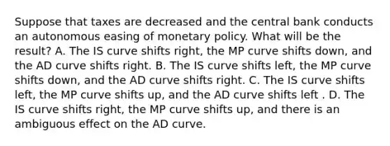 Suppose that taxes are decreased and the central bank conducts an autonomous easing of monetary policy. What will be the​ result? A. The IS curve shifts​ right, the MP curve shifts​ down, and the AD curve shifts right. B. The IS curve shifts​ left, the MP curve shifts​ down, and the AD curve shifts right. C. The IS curve shifts​ left, the MP curve shifts​ up, and the AD curve shifts left . D. The IS curve shifts​ right, the MP curve shifts​ up, and there is an ambiguous effect on the AD curve.