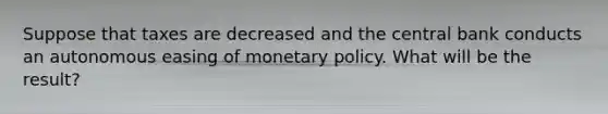 Suppose that taxes are decreased and the central bank conducts an autonomous easing of monetary policy. What will be the​ result?