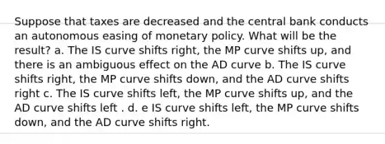 Suppose that taxes are decreased and the central bank conducts an autonomous easing of monetary policy. What will be the​ result? a. The IS curve shifts​ right, the MP curve shifts​ up, and there is an ambiguous effect on the AD curve b. The IS curve shifts right, the MP curve shifts down, and the AD curve shifts right c. The IS curve shifts​ left, the MP curve shifts​ up, and the AD curve shifts left . d. e IS curve shifts​ left, the MP curve shifts​ down, and the AD curve shifts right.