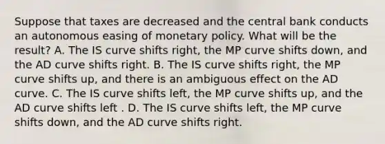 Suppose that taxes are decreased and the central bank conducts an autonomous easing of monetary policy. What will be the​ result? A. The IS curve shifts​ right, the MP curve shifts​ down, and the AD curve shifts right. B. The IS curve shifts​ right, the MP curve shifts​ up, and there is an ambiguous effect on the AD curve. C. The IS curve shifts​ left, the MP curve shifts​ up, and the AD curve shifts left . D. The IS curve shifts​ left, the MP curve shifts​ down, and the AD curve shifts right.