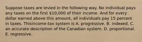 Suppose taxes are levied in the following way. No individual pays any taxes on the first ​10,000 of their income. And for every dollar earned above this​ amount, all individuals pay 15 percent in taxes. This​income-tax system is A. progressive. B. indexed. C. an accurate description of the Canadian system. D. proportional. E. regressive.