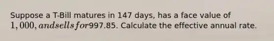 Suppose a T-Bill matures in 147 days, has a face value of 1,000, and sells for997.85. Calculate the effective annual rate.