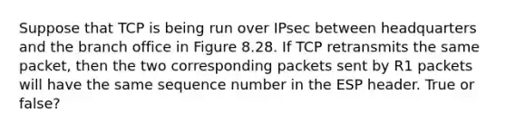 Suppose that TCP is being run over IPsec between headquarters and the branch office in Figure 8.28. If TCP retransmits the same packet, then the two corresponding packets sent by R1 packets will have the same sequence number in the ESP header. True or false?