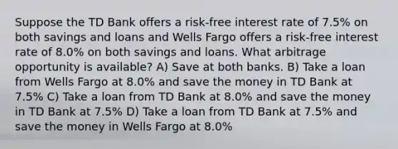 Suppose the TD Bank offers a risk-free interest rate of 7.5% on both savings and loans and Wells Fargo offers a risk-free interest rate of 8.0% on both savings and loans. What arbitrage opportunity is available? A) Save at both banks. B) Take a loan from Wells Fargo at 8.0% and save the money in TD Bank at 7.5% C) Take a loan from TD Bank at 8.0% and save the money in TD Bank at 7.5% D) Take a loan from TD Bank at 7.5% and save the money in Wells Fargo at 8.0%