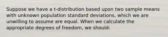 Suppose we have a t-distribution based upon two sample means with unknown population <a href='https://www.questionai.com/knowledge/kqGUr1Cldy-standard-deviation' class='anchor-knowledge'>standard deviation</a>s, which we are unwilling to assume are equal. When we calculate the appropriate degrees of freedom, we should: