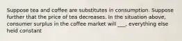 Suppose tea and coffee are substitutes in consumption. Suppose further that the price of tea decreases. In the situation above, consumer surplus in the coffee market will ___, everything else held constant