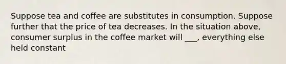 Suppose tea and coffee are substitutes in consumption. Suppose further that the price of tea decreases. In the situation above, consumer surplus in the coffee market will ___, everything else held constant