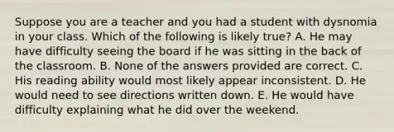 Suppose you are a teacher and you had a student with dysnomia in your class. Which of the following is likely true? A. He may have difficulty seeing the board if he was sitting in the back of the classroom. B. None of the answers provided are correct. C. His reading ability would most likely appear inconsistent. D. He would need to see directions written down. E. He would have difficulty explaining what he did over the weekend.