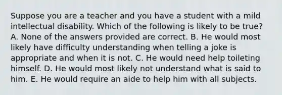 Suppose you are a teacher and you have a student with a mild intellectual disability. Which of the following is likely to be true? A. None of the answers provided are correct. B. He would most likely have difficulty understanding when telling a joke is appropriate and when it is not. C. He would need help toileting himself. D. He would most likely not understand what is said to him. E. He would require an aide to help him with all subjects.