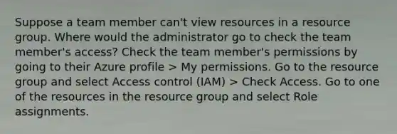 Suppose a team member can't view resources in a resource group. Where would the administrator go to check the team member's access? Check the team member's permissions by going to their Azure profile > My permissions. Go to the resource group and select Access control (IAM) > Check Access. Go to one of the resources in the resource group and select Role assignments.