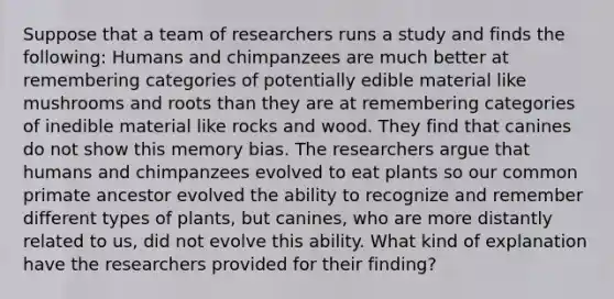 Suppose that a team of researchers runs a study and finds the following: Humans and chimpanzees are much better at remembering categories of potentially edible material like mushrooms and roots than they are at remembering categories of inedible material like rocks and wood. They find that canines do not show this memory bias. The researchers argue that humans and chimpanzees evolved to eat plants so our common primate ancestor evolved the ability to recognize and remember different types of plants, but canines, who are more distantly related to us, did not evolve this ability. What kind of explanation have the researchers provided for their finding?