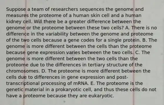 Suppose a team of researchers sequences the genome and measures the proteome of a human skin cell and a human kidney cell. Will there be a greater difference between the genome or the proteome between these two cells? A. There is no difference in the variability between the genome and proteome of the two cells because a gene codes for a single protein. B. The genome is more different between the cells than the proteome because gene expression varies between the two cells. C. The genome is more different between the two cells than the proteome due to the differences in tertiary structure of the chromosomes. D. The proteome is more different between the cells due to differences in gene expression and post-transcriptional processing of mRNA. E. The proteome is the genetic material in a prokaryotic cell, and thus these cells do not have a proteome because they are eukaryotic.