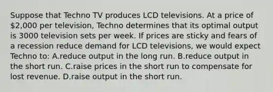 Suppose that Techno TV produces LCD televisions. At a price of 2,000 per television, Techno determines that its optimal output is 3000 television sets per week. If prices are sticky and fears of a recession reduce demand for LCD televisions, we would expect Techno to: A.reduce output in the long run. B.reduce output in the short run. C.raise prices in the short run to compensate for lost revenue. D.raise output in the short run.