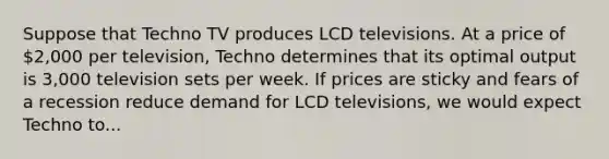 Suppose that Techno TV produces LCD televisions. At a price of 2,000 per television, Techno determines that its optimal output is 3,000 television sets per week. If prices are sticky and fears of a recession reduce demand for LCD televisions, we would expect Techno to...