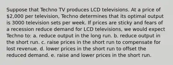 Suppose that Techno TV produces LCD televisions. At a price of 2,000 per television, Techno determines that its optimal output is 3000 television sets per week. If prices are sticky and fears of a recession reduce demand for LCD televisions, we would expect Techno to: a. reduce output in the long run. b. reduce output in the short run. c. raise prices in the short run to compensate for lost revenue. d. lower prices in the short run to offset the reduced demand. e. raise and lower prices in the short run.