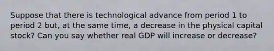 Suppose that there is technological advance from period 1 to period 2​ but, at the same​ time, a decrease in the physical capital​ stock? Can you say whether real GDP will increase or decrease?