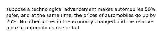 suppose a technological advancement makes automobiles 50% safer, and at the same time, the prices of automobiles go up by 25%. No other prices in the economy changed. did the relative price of automobiles rise or fall