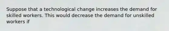 Suppose that a technological change increases the demand for skilled workers. This would decrease the demand for unskilled workers if