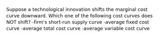 Suppose a technological innovation shifts the marginal cost curve downward. Which one of the following cost curves does NOT shift? -firm's <a href='https://www.questionai.com/knowledge/kpdf81PlVL-short-run-supply' class='anchor-knowledge'>short-run supply</a> curve -average fixed cost curve -average total cost curve -average variable cost curve