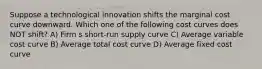 Suppose a technological innovation shifts the marginal cost curve downward. Which one of the following cost curves does NOT shift? A) Firm s short-run supply curve C) Average variable cost curve B) Average total cost curve D) Average fixed cost curve