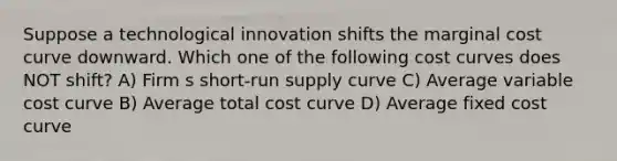 Suppose a technological innovation shifts the marginal cost curve downward. Which one of the following cost curves does NOT shift? A) Firm s short-run supply curve C) Average variable cost curve B) Average total cost curve D) Average fixed cost curve