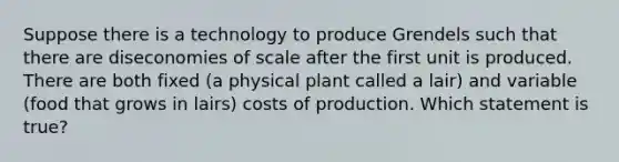 Suppose there is a technology to produce Grendels such that there are diseconomies of scale after the first unit is produced. There are both fixed (a physical plant called a lair) and variable (food that grows in lairs) costs of production. Which statement is true?