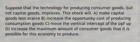 Suppose that the technology for producing consumer goods, but not capital goods, improves. This shock will. A) make capital goods less scarce B) increase the opportunity cost of producing consumption goods C) move the vertical intercept of the ppf up D) increase the maximum amount of consumer goods that it is possible for this economy to produce.