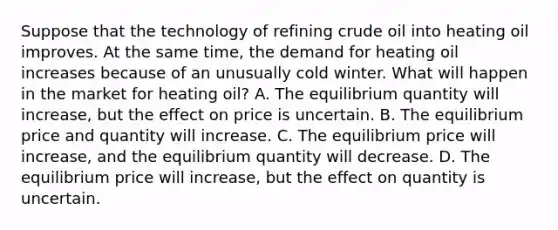 Suppose that the technology of refining crude oil into heating oil improves. At the same time, the demand for heating oil increases because of an unusually cold winter. What will happen in the market for heating oil? A. The equilibrium quantity will increase, but the effect on price is uncertain. B. The equilibrium price and quantity will increase. C. The equilibrium price will increase, and the equilibrium quantity will decrease. D. The equilibrium price will increase, but the effect on quantity is uncertain.