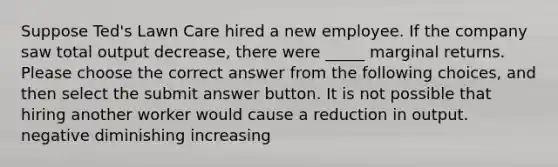 Suppose Ted's Lawn Care hired a new employee. If the company saw total output decrease, there were _____ marginal returns. Please choose the correct answer from the following choices, and then select the submit answer button. It is not possible that hiring another worker would cause a reduction in output. negative diminishing increasing