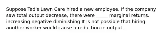 Suppose Ted's Lawn Care hired a new employee. If the company saw total output decrease, there were _____ marginal returns. increasing negative diminishing It is not possible that hiring another worker would cause a reduction in output.