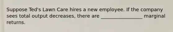 Suppose Ted's Lawn Care hires a new employee. If the company sees total output decreases, there are _________________ marginal returns.