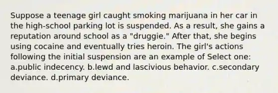 Suppose a teenage girl caught smoking marijuana in her car in the high-school parking lot is suspended. As a result, she gains a reputation around school as a "druggie." After that, she begins using cocaine and eventually tries heroin. The girl's actions following the initial suspension are an example of Select one: a.public indecency. b.lewd and lascivious behavior. c.secondary deviance. d.primary deviance.