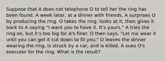 Suppose that A does not telephone O to tell her the ring has been found. A week later, at a dinner with friends, A surprises O by producing the ring. O takes the ring, looks at it, then gives it back to A saying "I want you to have it. It's yours." A tries the ring on, but it's too big for A's finer. O then says, "Let me wear it until you can get it cut down to fit you." O leaves the dinner wearing the ring, is struck by a car, and is killed. A sues O's executor for the ring. What is the result?