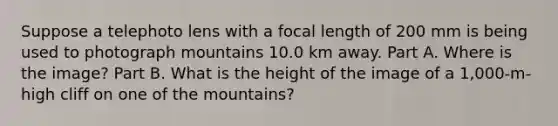 Suppose a telephoto lens with a focal length of 200 mm is being used to photograph mountains 10.0 km away. Part A. Where is the image? Part B. What is the height of the image of a 1,000-m-high cliff on one of the mountains?