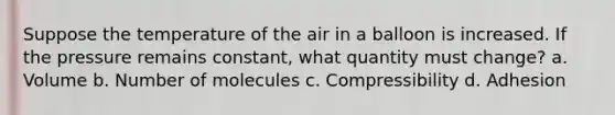 Suppose the temperature of the air in a balloon is increased. If the pressure remains constant, what quantity must change? a. Volume b. Number of molecules c. Compressibility d. Adhesion