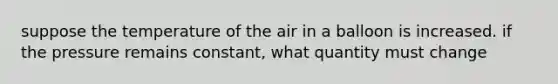 suppose the temperature of the air in a balloon is increased. if the pressure remains constant, what quantity must change