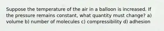 Suppose the temperature of the air in a balloon is increased. If the pressure remains constant, what quantity must change? a) volume b) number of molecules c) compressibility d) adhesion