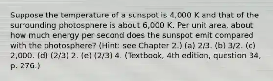 Suppose the temperature of a sunspot is 4,000 K and that of the surrounding photosphere is about 6,000 K. Per unit area, about how much energy per second does the sunspot emit compared with the photosphere? (Hint: see Chapter 2.) (a) 2/3. (b) 3/2. (c) 2,000. (d) (2/3) 2. (e) (2/3) 4. (Textbook, 4th edition, question 34, p. 276.)