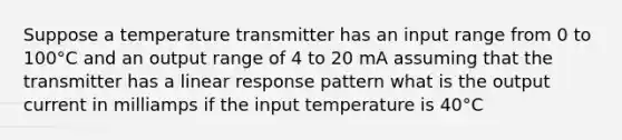 Suppose a temperature transmitter has an input range from 0 to 100°C and an output range of 4 to 20 mA assuming that the transmitter has a linear response pattern what is the output current in milliamps if the input temperature is 40°C