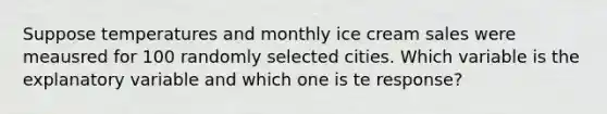 Suppose temperatures and monthly ice cream sales were meausred for 100 randomly selected cities. Which variable is the explanatory variable and which one is te response?