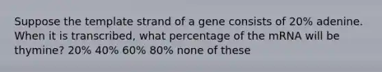 Suppose the template strand of a gene consists of 20% adenine. When it is transcribed, what percentage of the mRNA will be thymine? 20% 40% 60% 80% none of these