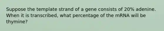 Suppose the template strand of a gene consists of 20% adenine. When it is transcribed, what percentage of the mRNA will be thymine?