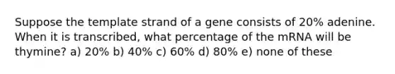 Suppose the template strand of a gene consists of 20% adenine. When it is transcribed, what percentage of the mRNA will be thymine? a) 20% b) 40% c) 60% d) 80% e) none of these