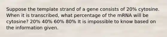 Suppose the template strand of a gene consists of 20% cytosine. When it is transcribed, what percentage of the mRNA will be cytosine? 20% 40% 60% 80% It is impossible to know based on the information given.