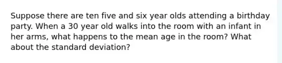 Suppose there are ten five and six year olds attending a birthday party. When a 30 year old walks into the room with an infant in her arms, what happens to the mean age in the room? What about the standard deviation?