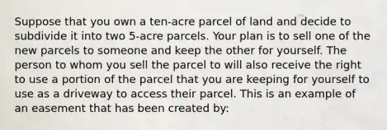 Suppose that you own a ten-acre parcel of land and decide to subdivide it into two 5-acre parcels. Your plan is to sell one of the new parcels to someone and keep the other for yourself. The person to whom you sell the parcel to will also receive the right to use a portion of the parcel that you are keeping for yourself to use as a driveway to access their parcel. This is an example of an easement that has been created by: