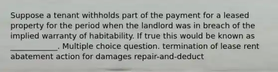 Suppose a tenant withholds part of the payment for a leased property for the period when the landlord was in breach of the implied warranty of habitability. If true this would be known as ____________. Multiple choice question. termination of lease rent abatement action for damages repair-and-deduct