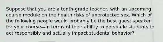 Suppose that you are a tenth-grade teacher, with an upcoming course module on the health risks of unprotected sex. Which of the following people would probably be the best guest speaker for your course—in terms of their ability to persuade students to act responsibly and actually impact students' behavior?