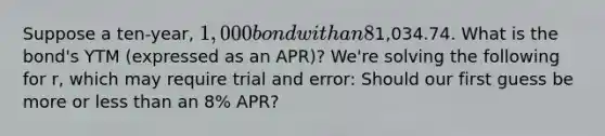 Suppose a ten-year, 1,000 bond with an 8% coupon rate and semi-annual payments is trading for a price of1,034.74. What is the bond's YTM (expressed as an APR)? We're solving the following for r, which may require trial and error: Should our first guess be more or less than an 8% APR?